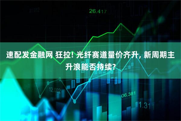 速配发金融网 狂拉! 光纤赛道量价齐升, 新周期主升浪能否持续?
