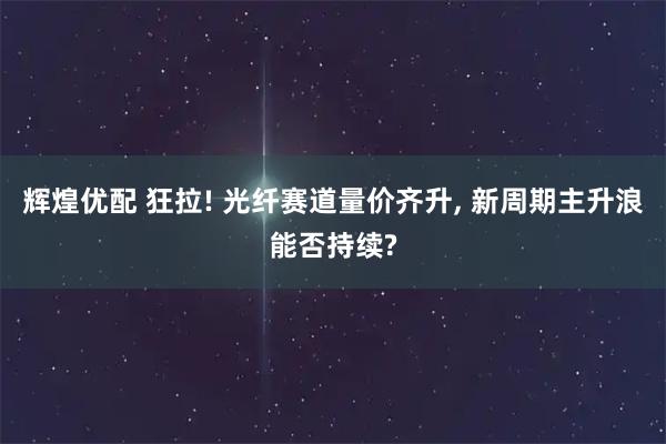 辉煌优配 狂拉! 光纤赛道量价齐升, 新周期主升浪能否持续?