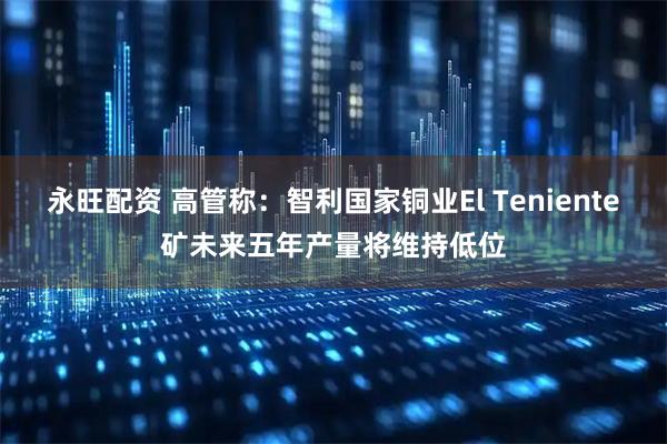 永旺配资 高管称：智利国家铜业El Teniente矿未来五年产量将维持低位
