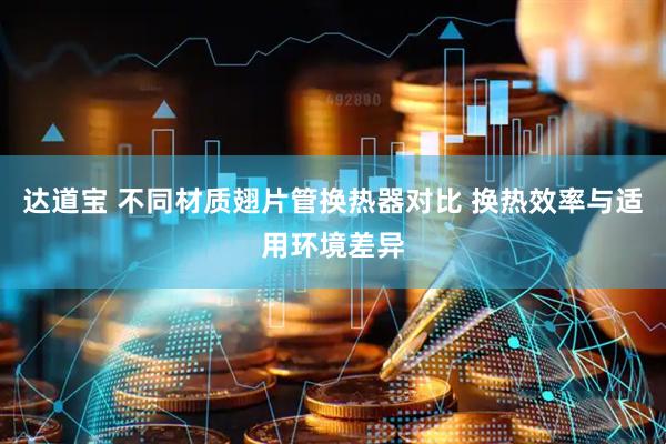达道宝 不同材质翅片管换热器对比 换热效率与适用环境差异