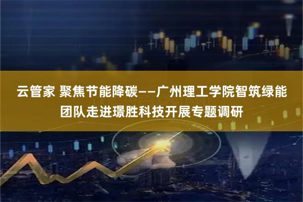 云管家 聚焦节能降碳——广州理工学院智筑绿能团队走进璟胜科技开展专题调研