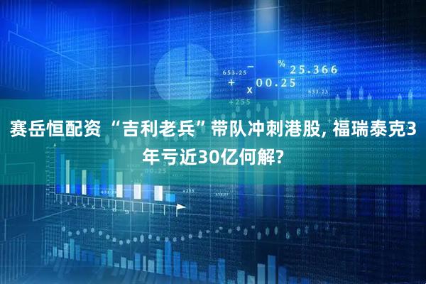 赛岳恒配资 “吉利老兵”带队冲刺港股, 福瑞泰克3年亏近30亿何解?