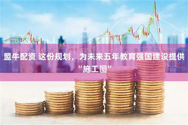 盟牛配资 这份规划，为未来五年教育强国建设提供“施工图”