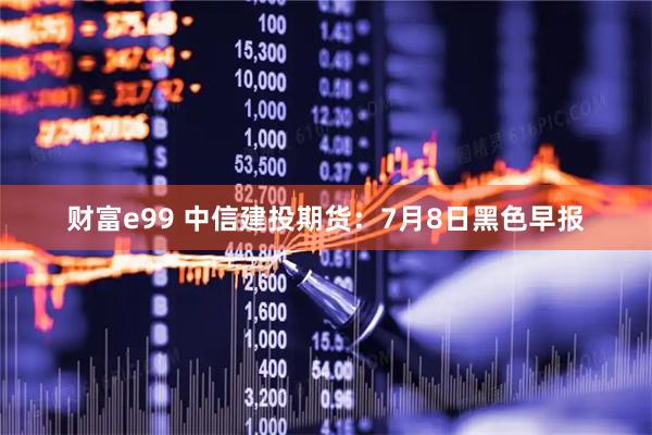 财富e99 中信建投期货：7月8日黑色早报