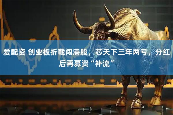 爱配资 创业板折戟闯港股，芯天下三年两亏，分红后再募资“补流”