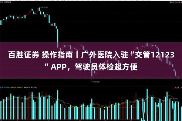 百胜证券 操作指南丨广外医院入驻“交管12123”APP，驾驶员体检超方便
