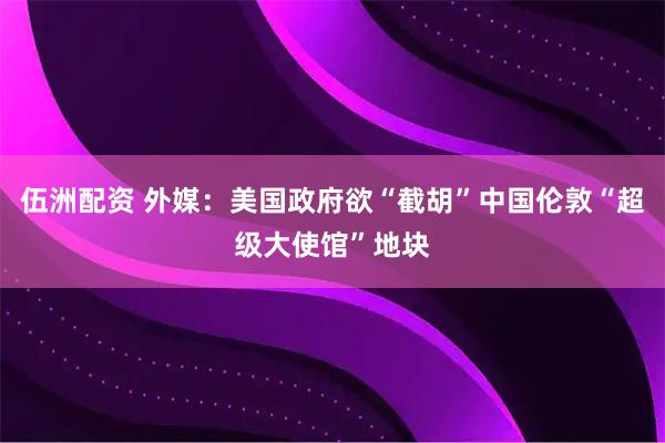 伍洲配资 外媒：美国政府欲“截胡”中国伦敦“超级大使馆”地块