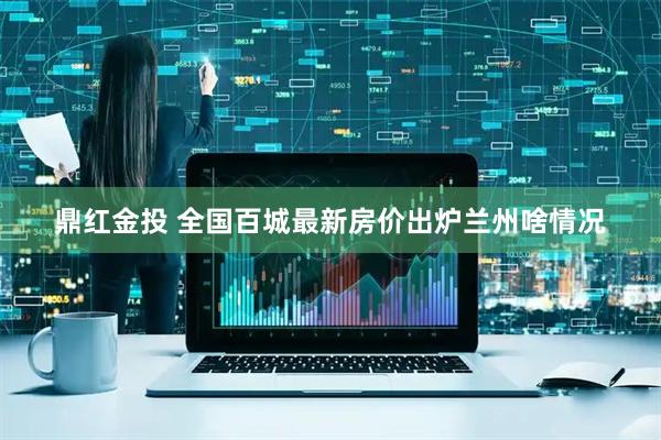 鼎红金投 全国百城最新房价出炉　兰州啥情况
