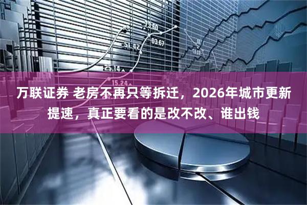 万联证券 老房不再只等拆迁,2026年城市更新提速,真正要看的是改不改、谁出钱