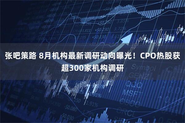 张吧策路 8月机构最新调研动向曝光！CPO热股获超300家机构调研